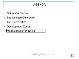 AGENDA


• China at a Glance
• The Chinese Consumer
• The Tier-2 Cities
• Development Zones
• Modes of Entry in China




                      Copyright @ 2009 The JLJ Group. All rights reserved.
                                          23
 