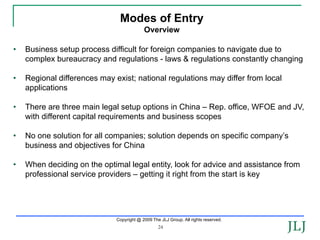 Modes of Entry
                                           Overview

•   Business setup process difficult for foreign companies to navigate due to
    complex bureaucracy and regulations - laws & regulations constantly changing

•   Regional differences may exist; national regulations may differ from local
    applications

•   There are three main legal setup options in China – Rep. office, WFOE and JV,
    with different capital requirements and business scopes

•   No one solution for all companies; solution depends on specific company’s
    business and objectives for China

•   When deciding on the optimal legal entity, look for advice and assistance from
    professional service providers – getting it right from the start is key




                              Copyright @ 2009 The JLJ Group. All rights reserved.
                                                  24
 