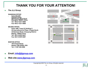THANK YOU FOR YOUR ATTENTION!
The JLJ Group

SHANGHAI OFFICE                                                                                       Shanghai
   Suite 603-605
   Oriental Center
   699 Nanjing West Road
   Shanghai, 200041 China
   Tel: +86 21 5211 0068
   Fax:+86 21 5211 0069

BEIJING OFFICE
    Suite 1008, Tower B, Building 3,
    22 International Art Plaza / Pingod North
    32 Baiziwan Road, Chaoyang District
    Beijing, 100022 China
    Tel: +86 10 5876 9437
    Fax:+86 10 5876 9467
                                                                                            Beijing

BOSTON OFFICE
   162 Chapel Street
   Newton, MA 02458, USA
   Tel: +1 857 636 2596



Email: info@jljgroup.com

Web site:www.jljgroup.com

                                     Copyright @ 2009 The JLJ Group. All rights reserved.
                                                         35
 