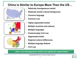 China is Similar to Europe More Than the US…
                • Relatively homogeneous market
                • Relatively similar cultural background
                • Common language
                • Common Law

                • Highly segmented market
                • Multiple countries and cultures
                • Multiple languages
                • Predominately Civil Law
                • Segmented market
                • Regional cultural differences
                • Multiple language dialects
                • Civil Law

   …with a non-homogeneous market and significant segmentation
                   Copyright @ 2009 The JLJ Group. All rights reserved.
                                        4
 