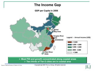 The Income Gap
                                                     GDP per Capita in 2008




                                                                     BEIJING
                                                                                     Bohai
                                                                                     Bay Area

                                                                                   Yangtze River
                                                                                   Delta                    Legend - Annual Income (US$)
                                                                                     SHANGHAI




                                                                     Pearl River
                                                                     Delta


                                         Most FDI and growth concentrated along coastal areas
                                              Two thirds of Tier-2 cities are in coastal area
Source: National Bureau of Statics of China          Copyright @ 2009 The JLJ Group. All rights reserved.
                                                                          8
 