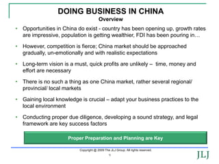DOING BUSINESS IN CHINA
                                       Overview
• Opportunities in China do exist - country has been opening up, growth rates
  are impressive, population is getting wealthier, FDI has been pouring in…

• However, competition is fierce; China market should be approached
  gradually, un-emotionally and with realistic expectations

• Long-term vision is a must, quick profits are unlikely – time, money and
  effort are necessary

• There is no such a thing as one China market, rather several regional/
  provincial/ local markets

• Gaining local knowledge is crucial – adapt your business practices to the
  local environment

• Conducting proper due diligence, developing a sound strategy, and legal
  framework are key success factors

                     Proper Preparation and Planning are Key

                          Copyright @ 2009 The JLJ Group. All rights reserved.
                                               9
 