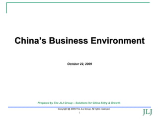 China’s Business Environment

                            October 22, 2009




    Prepared by The JLJ Group – Solutions for China Entry & Growth

                   Copyright @ 2009 The JLJ Group. All rights reserved.
                                        1
                                                                          1
 