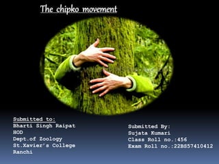 The chipko movement
Submitted to:
Bharti Singh Raipat
HOD
Dept.of Zoology
St.Xavier’s College
Ranchi
Submitted By:
Sujata Kumari
Class Roll no.:456
Exam Roll no.:22BS57410412
 