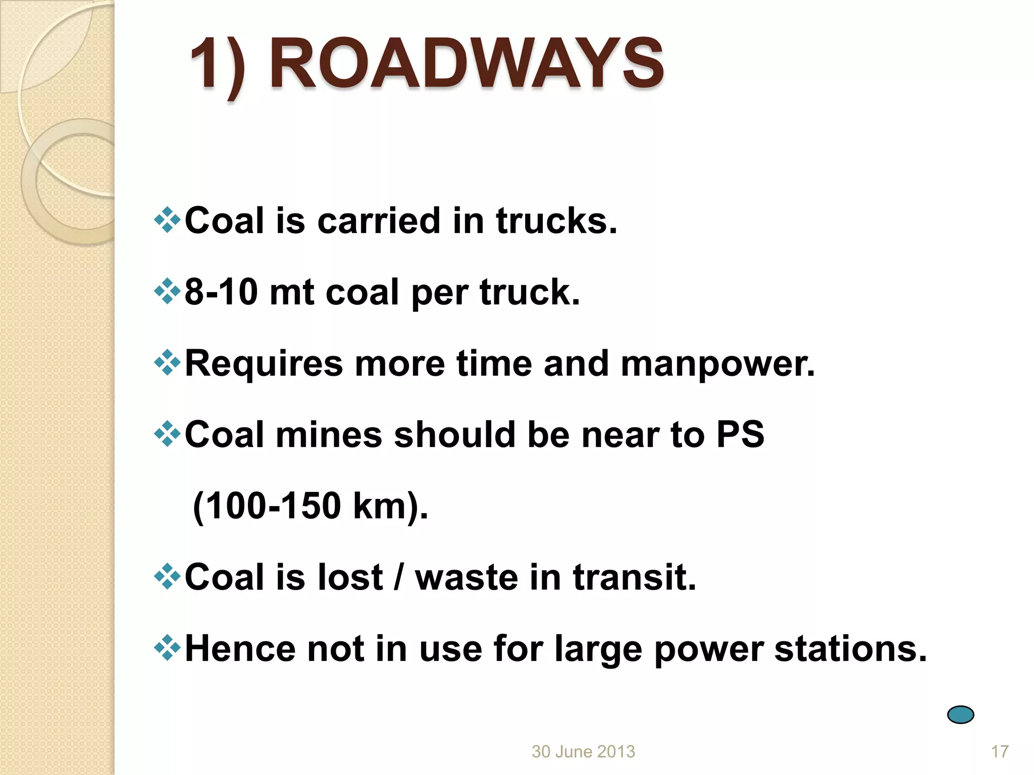 30 June 2013
1) ROADWAYS
Coal is carried in trucks.
8-10 mt coal per truck.
Requires more time and manpower.
Coal mines should be near to PS
(100-150 km).
Coal is lost / waste in transit.
Hence not in use for large power stations.
17
 