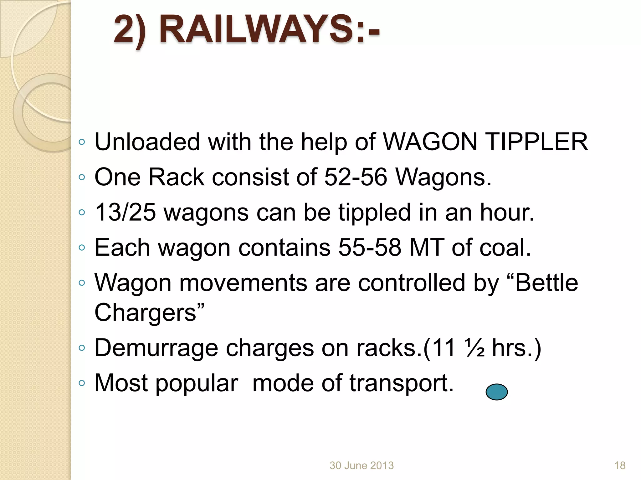 30 June 2013
2) RAILWAYS:-
◦ Unloaded with the help of WAGON TIPPLER
◦ One Rack consist of 52-56 Wagons.
◦ 13/25 wagons can be tippled in an hour.
◦ Each wagon contains 55-58 MT of coal.
◦ Wagon movements are controlled by “Bettle
Chargers”
◦ Demurrage charges on racks.(11 ½ hrs.)
◦ Most popular mode of transport.
18
 