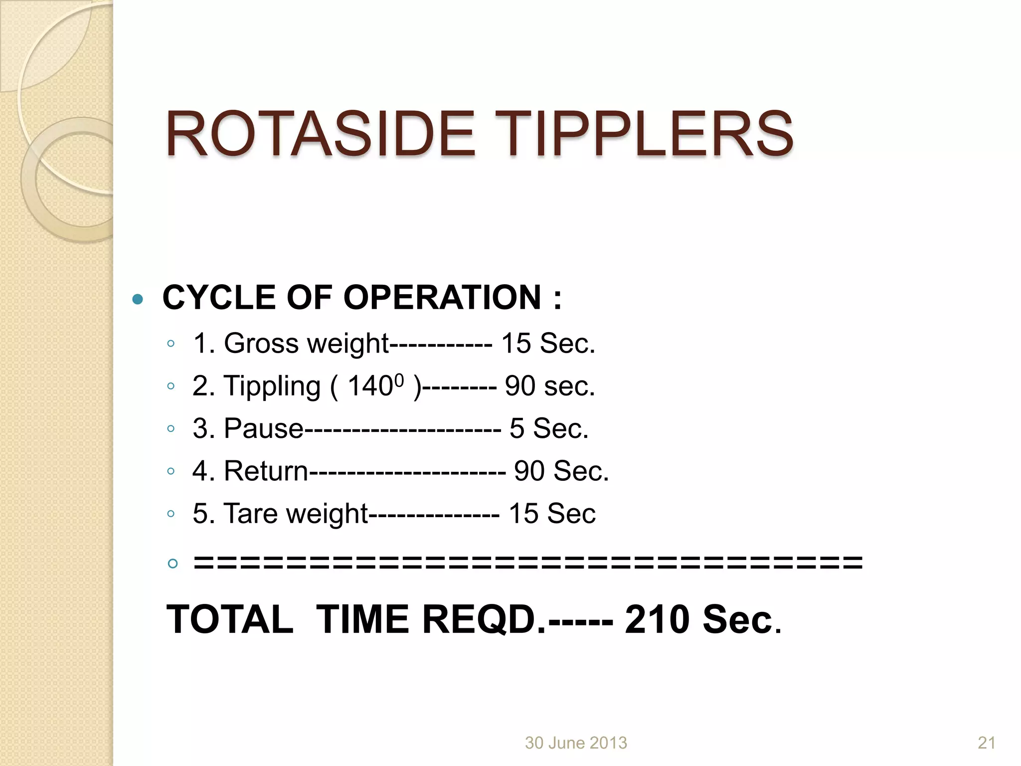 ROTASIDE TIPPLERS
 CYCLE OF OPERATION :
◦ 1. Gross weight----------- 15 Sec.
◦ 2. Tippling ( 1400 )-------- 90 sec.
◦ 3. Pause--------------------- 5 Sec.
◦ 4. Return--------------------- 90 Sec.
◦ 5. Tare weight-------------- 15 Sec
◦ =============================
TOTAL TIME REQD.----- 210 Sec.
30 June 2013 21
 