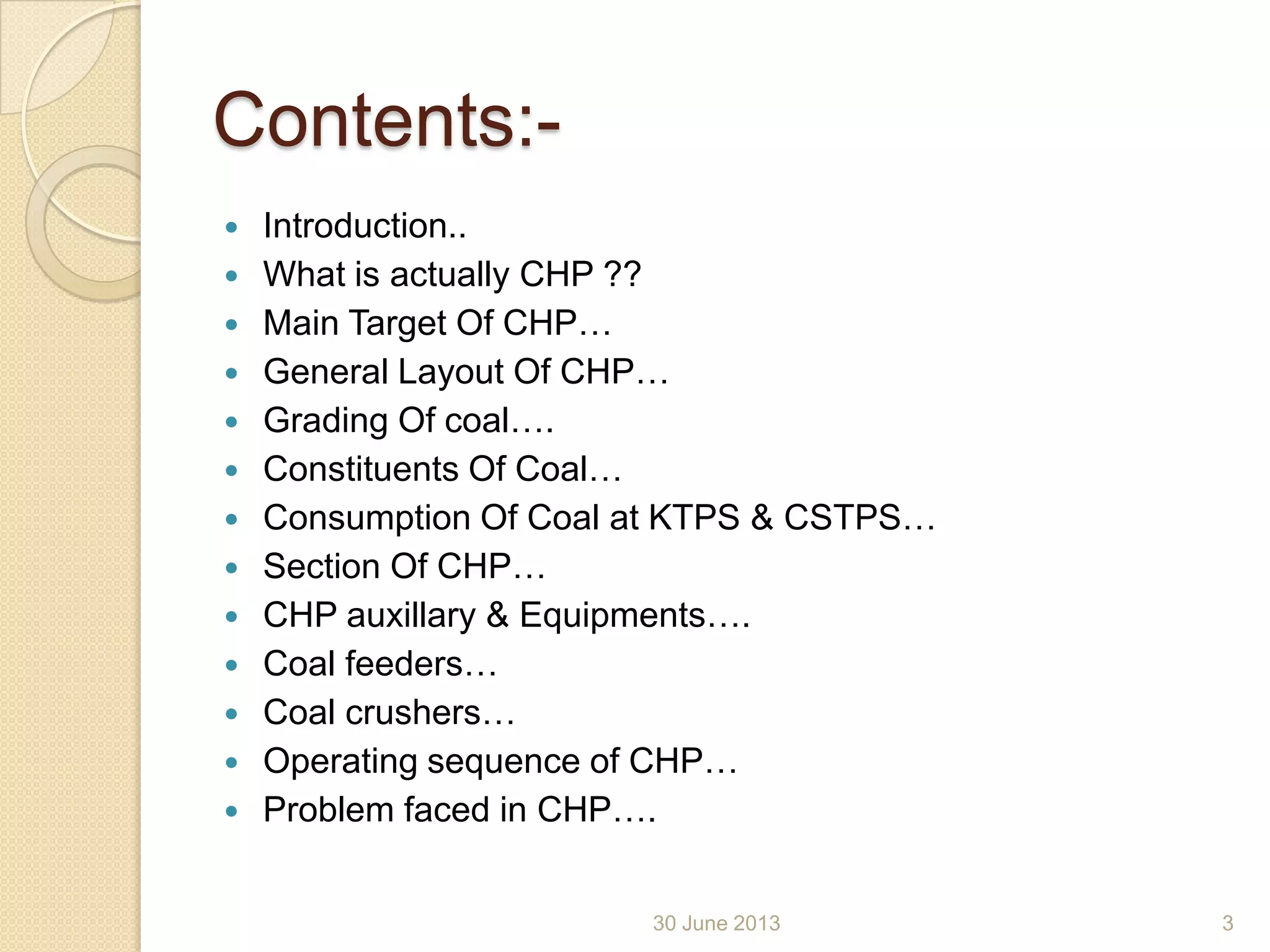 Contents:-
 Introduction..
 What is actually CHP ??
 Main Target Of CHP…
 General Layout Of CHP…
 Grading Of coal….
 Constituents Of Coal…
 Consumption Of Coal at KTPS & CSTPS…
 Section Of CHP…
 CHP auxillary & Equipments….
 Coal feeders…
 Coal crushers…
 Operating sequence of CHP…
 Problem faced in CHP….
30 June 2013 3
 
