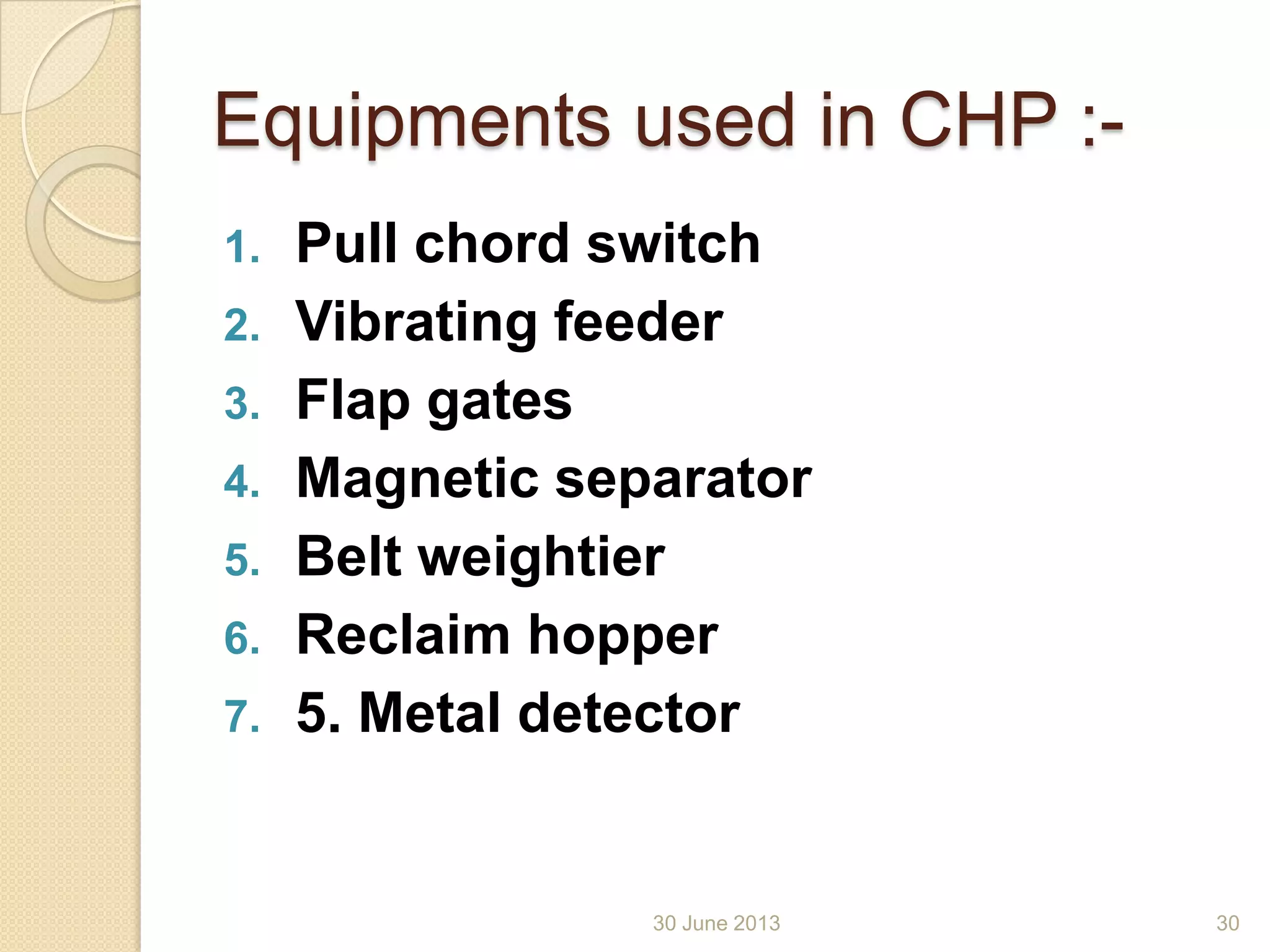 Equipments used in CHP :-
1. Pull chord switch
2. Vibrating feeder
3. Flap gates
4. Magnetic separator
5. Belt weightier
6. Reclaim hopper
7. 5. Metal detector
30 June 2013 30
 