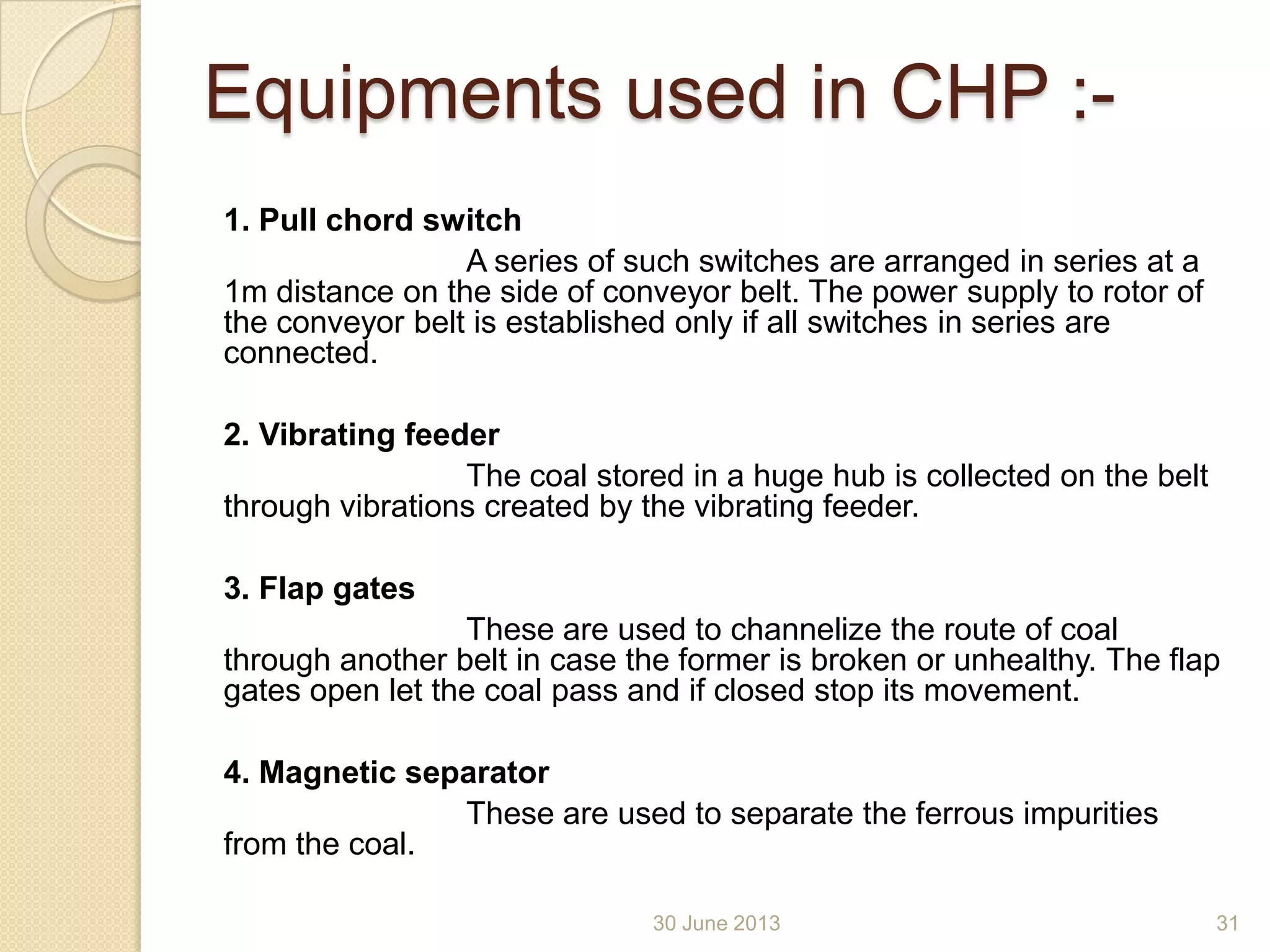Equipments used in CHP :-
1. Pull chord switch
A series of such switches are arranged in series at a
1m distance on the side of conveyor belt. The power supply to rotor of
the conveyor belt is established only if all switches in series are
connected.
2. Vibrating feeder
The coal stored in a huge hub is collected on the belt
through vibrations created by the vibrating feeder.
3. Flap gates
These are used to channelize the route of coal
through another belt in case the former is broken or unhealthy. The flap
gates open let the coal pass and if closed stop its movement.
4. Magnetic separator
These are used to separate the ferrous impurities
from the coal.
30 June 2013 31
 