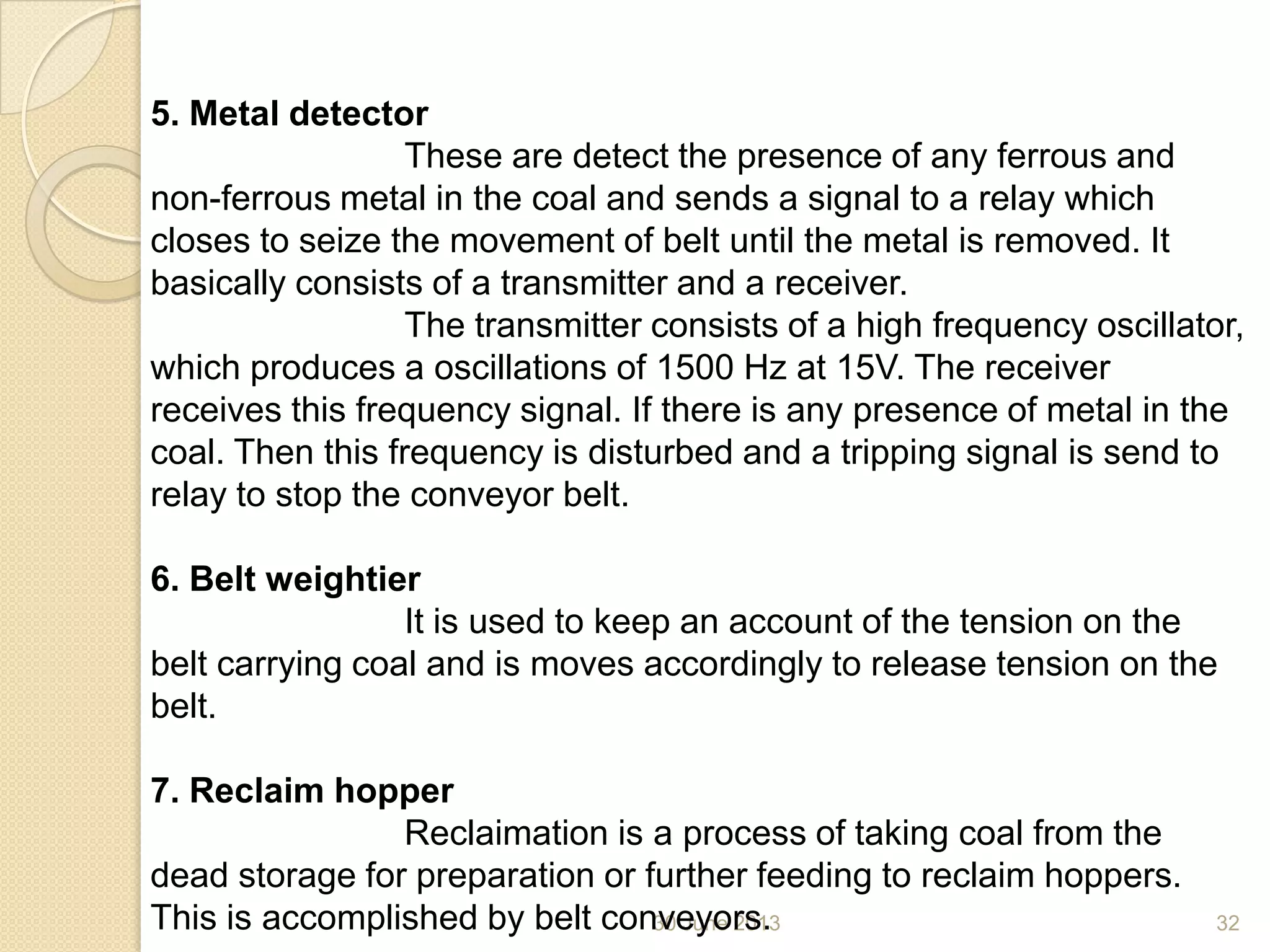 30 June 2013 32
5. Metal detector
These are detect the presence of any ferrous and
non-ferrous metal in the coal and sends a signal to a relay which
closes to seize the movement of belt until the metal is removed. It
basically consists of a transmitter and a receiver.
The transmitter consists of a high frequency oscillator,
which produces a oscillations of 1500 Hz at 15V. The receiver
receives this frequency signal. If there is any presence of metal in the
coal. Then this frequency is disturbed and a tripping signal is send to
relay to stop the conveyor belt.
6. Belt weightier
It is used to keep an account of the tension on the
belt carrying coal and is moves accordingly to release tension on the
belt.
7. Reclaim hopper
Reclaimation is a process of taking coal from the
dead storage for preparation or further feeding to reclaim hoppers.
This is accomplished by belt conveyors.
 