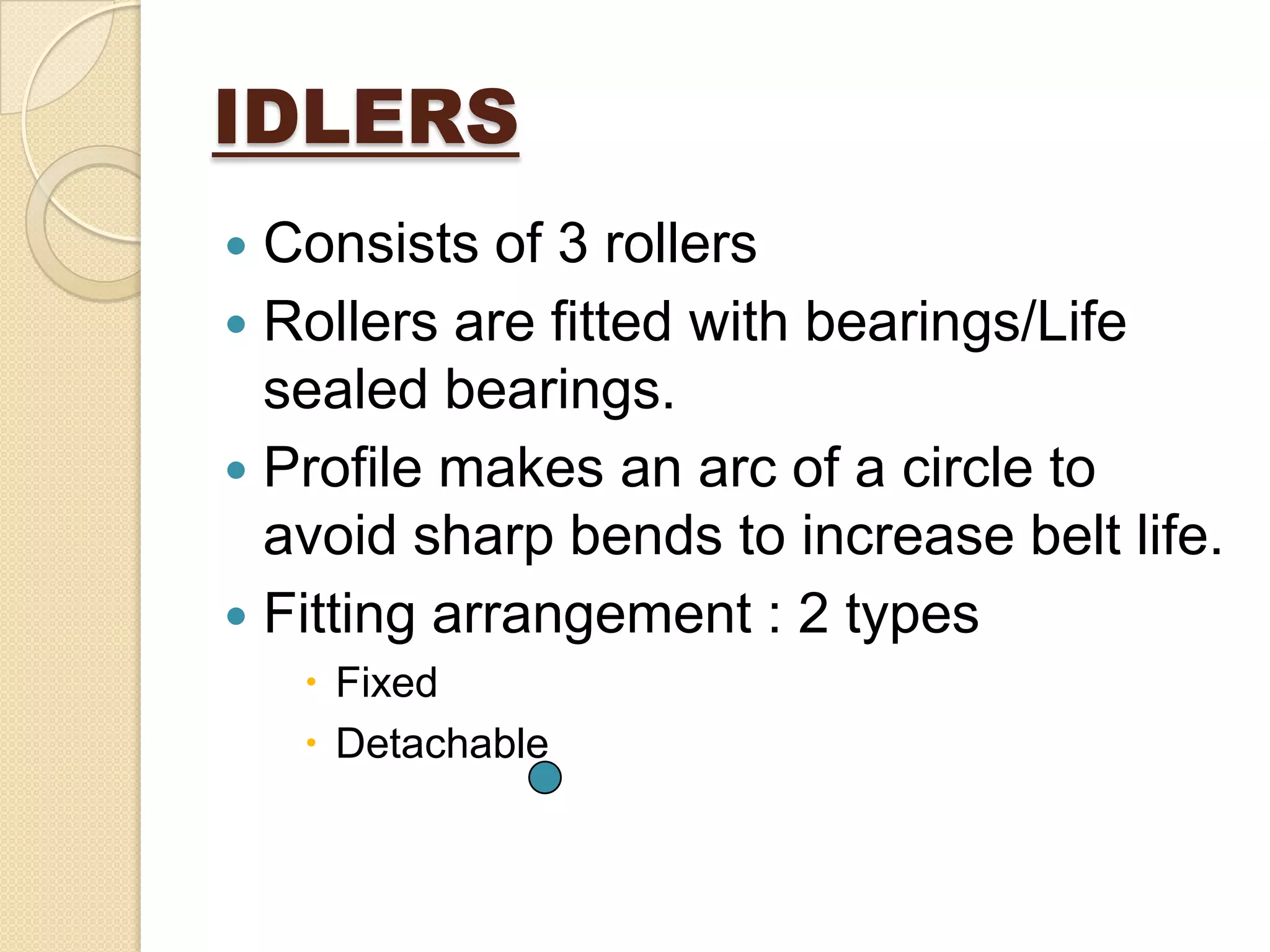IDLERS
 Consists of 3 rollers
 Rollers are fitted with bearings/Life
sealed bearings.
 Profile makes an arc of a circle to
avoid sharp bends to increase belt life.
 Fitting arrangement : 2 types
 Fixed
 Detachable
 