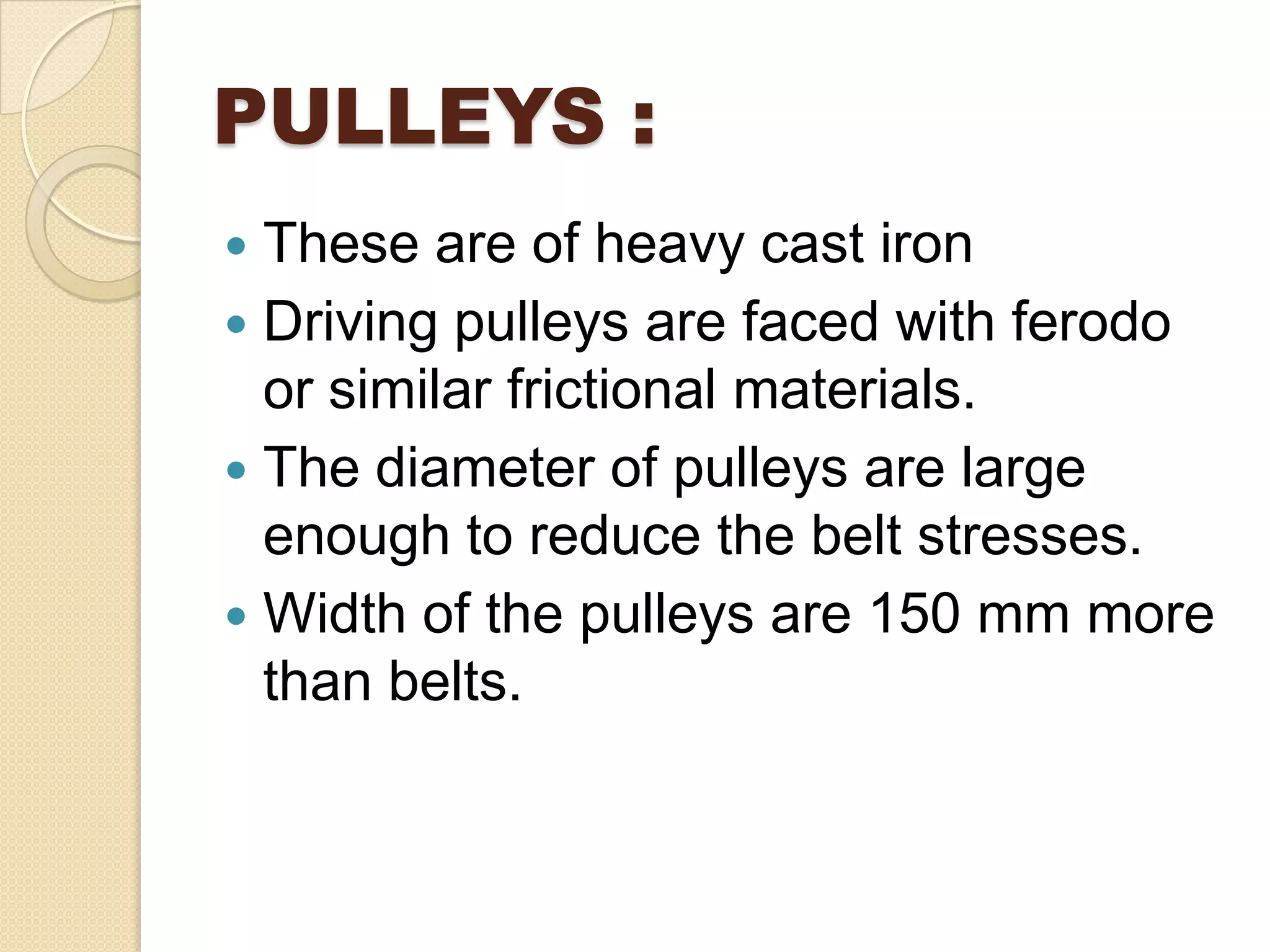 PULLEYS :
 These are of heavy cast iron
 Driving pulleys are faced with ferodo
or similar frictional materials.
 The diameter of pulleys are large
enough to reduce the belt stresses.
 Width of the pulleys are 150 mm more
than belts.
 