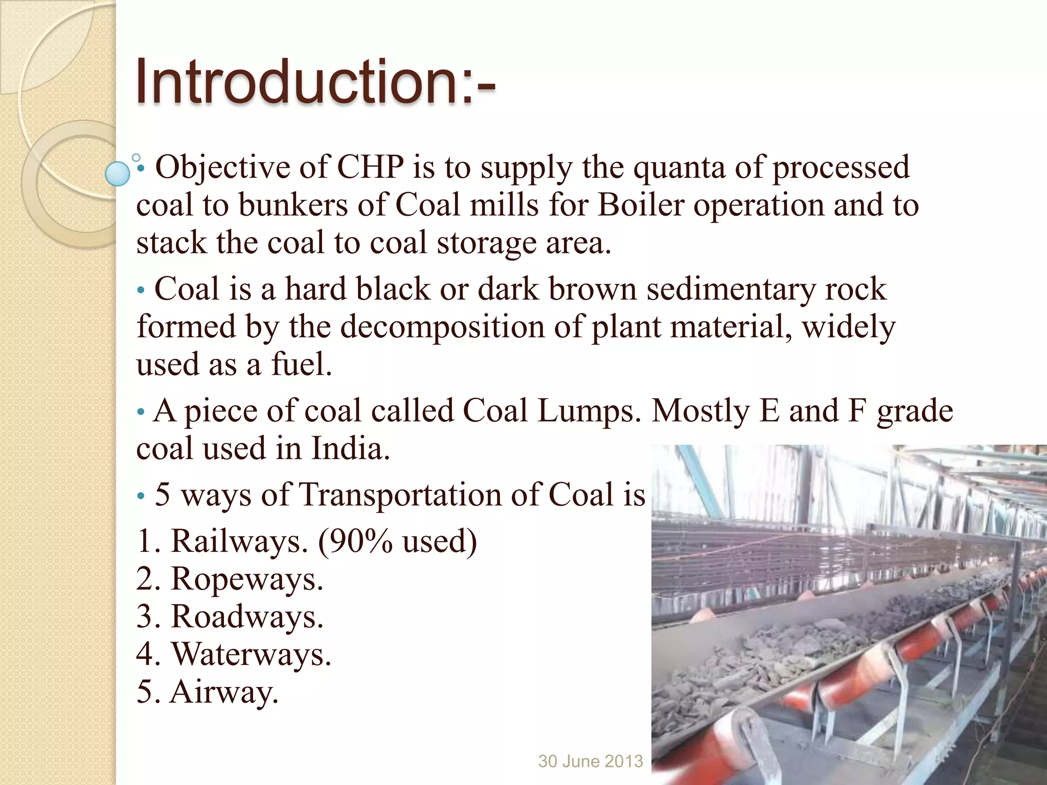 Introduction:-
• Objective of CHP is to supply the quanta of processed
coal to bunkers of Coal mills for Boiler operation and to
stack the coal to coal storage area.
• Coal is a hard black or dark brown sedimentary rock
formed by the decomposition of plant material, widely
used as a fuel.
• A piece of coal called Coal Lumps. Mostly E and F grade
coal used in India.
• 5 ways of Transportation of Coal is
1. Railways. (90% used)
2. Ropeways.
3. Roadways.
4. Waterways.
5. Airway.
30 June 2013 4
 