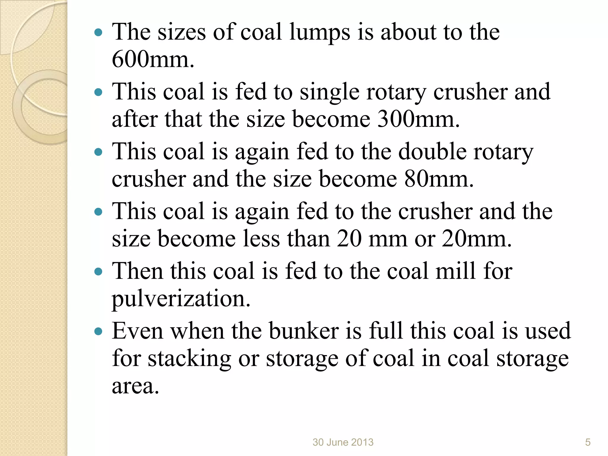  The sizes of coal lumps is about to the
600mm.
 This coal is fed to single rotary crusher and
after that the size become 300mm.
 This coal is again fed to the double rotary
crusher and the size become 80mm.
 This coal is again fed to the crusher and the
size become less than 20 mm or 20mm.
 Then this coal is fed to the coal mill for
pulverization.
 Even when the bunker is full this coal is used
for stacking or storage of coal in coal storage
area.
30 June 2013 5
 
