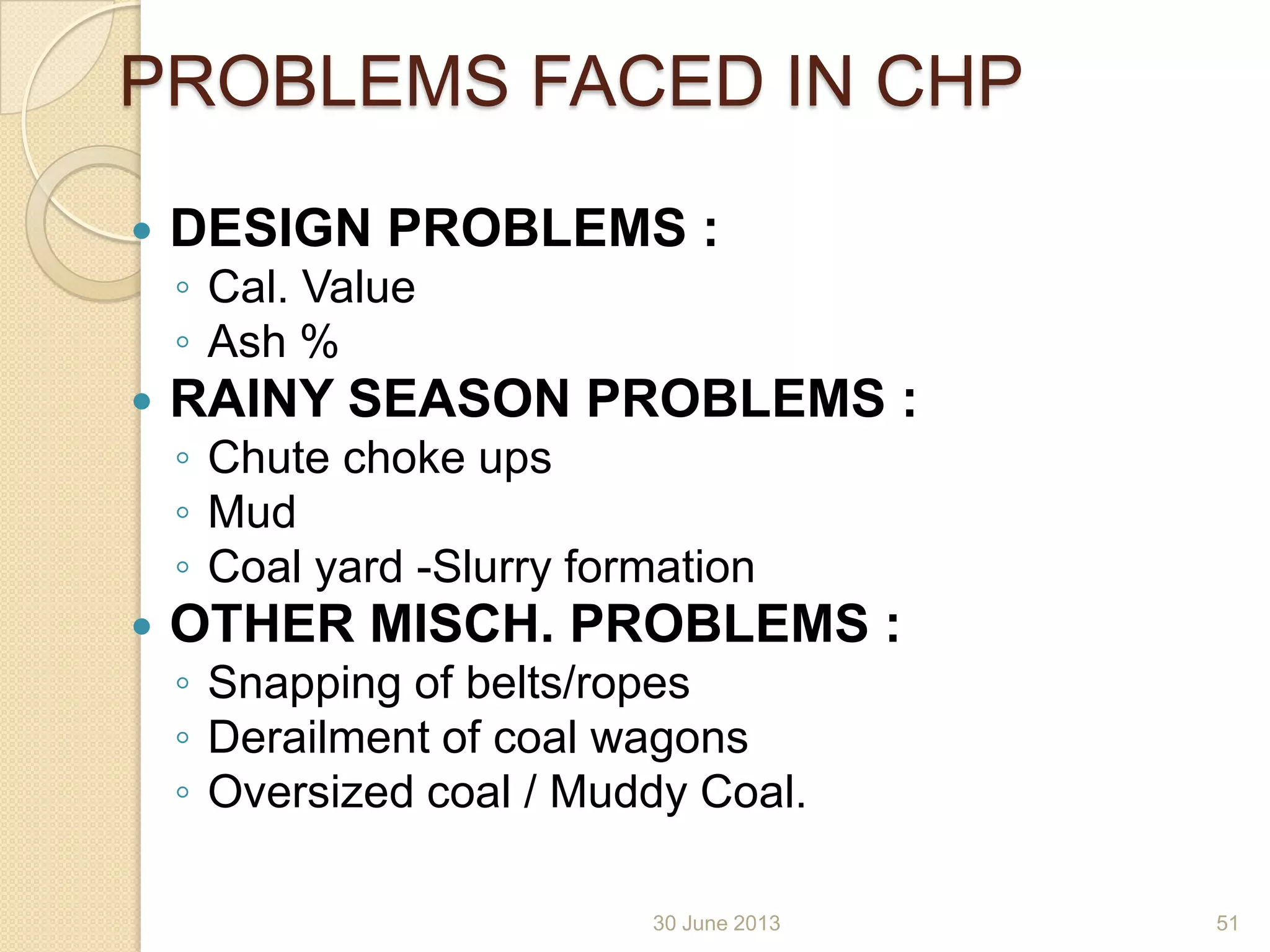 30 June 2013
PROBLEMS FACED IN CHP
 DESIGN PROBLEMS :
◦ Cal. Value
◦ Ash %
 RAINY SEASON PROBLEMS :
◦ Chute choke ups
◦ Mud
◦ Coal yard -Slurry formation
 OTHER MISCH. PROBLEMS :
◦ Snapping of belts/ropes
◦ Derailment of coal wagons
◦ Oversized coal / Muddy Coal.
51
 