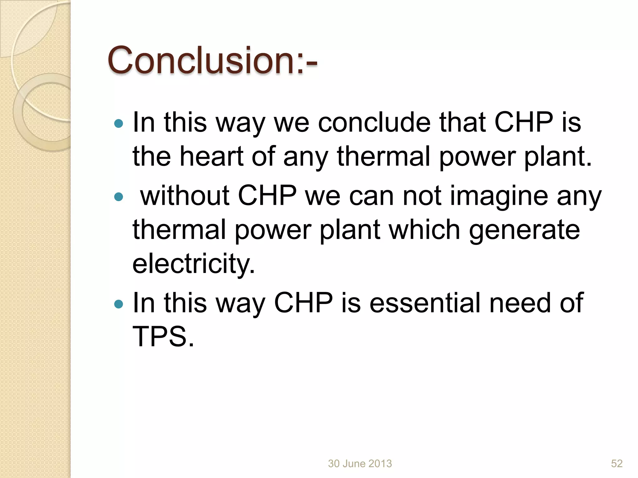 Conclusion:-
 In this way we conclude that CHP is
the heart of any thermal power plant.
 without CHP we can not imagine any
thermal power plant which generate
electricity.
 In this way CHP is essential need of
TPS.
30 June 2013 52
 