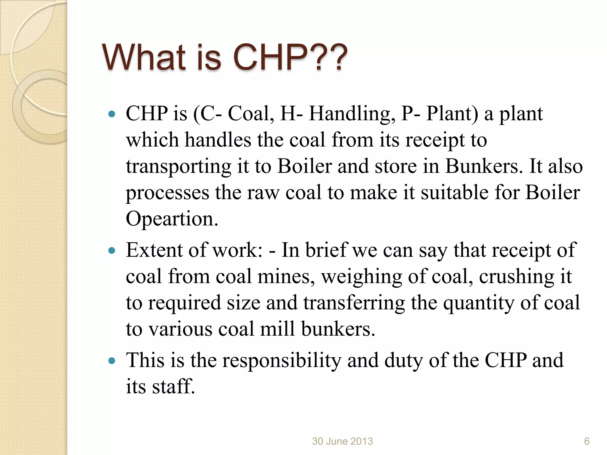 What is CHP??
 CHP is (C- Coal, H- Handling, P- Plant) a plant
which handles the coal from its receipt to
transporting it to Boiler and store in Bunkers. It also
processes the raw coal to make it suitable for Boiler
Opeartion.
 Extent of work: - In brief we can say that receipt of
coal from coal mines, weighing of coal, crushing it
to required size and transferring the quantity of coal
to various coal mill bunkers.
 This is the responsibility and duty of the CHP and
its staff.
30 June 2013 6
 