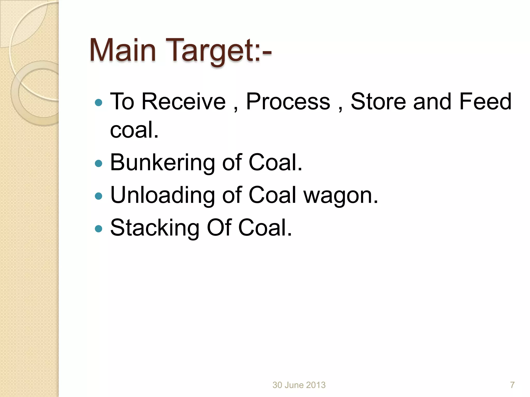 Main Target:-
 To Receive , Process , Store and Feed
coal.
 Bunkering of Coal.
 Unloading of Coal wagon.
 Stacking Of Coal.
30 June 2013 7
 