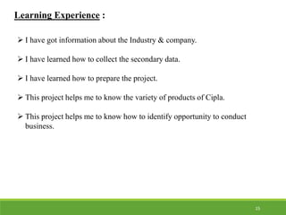 Learning Experience :
 I have got information about the Industry & company.
 I have learned how to collect the secondary data.
 I have learned how to prepare the project.
 This project helps me to know the variety of products of Cipla.
 This project helps me to know how to identify opportunity to conduct
business.
15
 