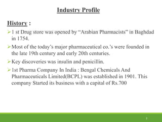 Industry Profile
History :
1 st Drug store was opened by “Arabian Pharmacists” in Baghdad
in 1754.
Most of the today’s major pharmaceutical co.’s were founded in
the late 19th century and early 20th centuries.
Key discoveries was insulin and penicillin.
1st Pharma Company In India : Bengal Chemicals And
Pharmaceuticals Limited(BCPL) was established in 1901. This
company Started its business with a capital of Rs.700
2
 