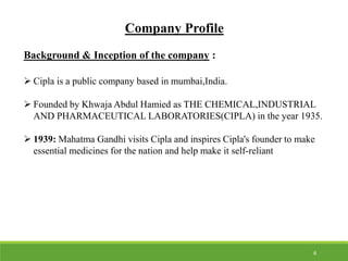 Company Profile
Background & Inception of the company :
 Cipla is a public company based in mumbai,India.
 Founded by Khwaja Abdul Hamied as THE CHEMICAL,INDUSTRIAL
AND PHARMACEUTICAL LABORATORIES(CIPLA) in the year 1935.
 1939: Mahatma Gandhi visits Cipla and inspires Cipla's founder to make
essential medicines for the nation and help make it self-reliant
6
 