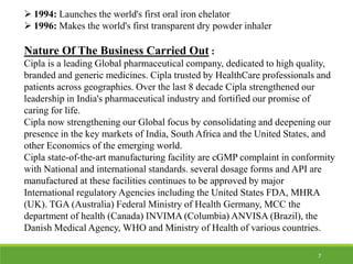  1994: Launches the world's first oral iron chelator
 1996: Makes the world's first transparent dry powder inhaler
Nature Of The Business Carried Out :
Cipla is a leading Global pharmaceutical company, dedicated to high quality,
branded and generic medicines. Cipla trusted by HealthCare professionals and
patients across geographies. Over the last 8 decade Cipla strengthened our
leadership in India's pharmaceutical industry and fortified our promise of
caring for life.
Cipla now strengthening our Global focus by consolidating and deepening our
presence in the key markets of India, South Africa and the United States, and
other Economics of the emerging world.
Cipla state-of-the-art manufacturing facility are cGMP complaint in conformity
with National and international standards. several dosage forms and API are
manufactured at these facilities continues to be approved by major
International regulatory Agencies including the United States FDA, MHRA
(UK). TGA (Australia) Federal Ministry of Health Germany, MCC the
department of health (Canada) INVIMA (Columbia) ANVISA (Brazil), the
Danish Medical Agency, WHO and Ministry of Health of various countries.
7
 