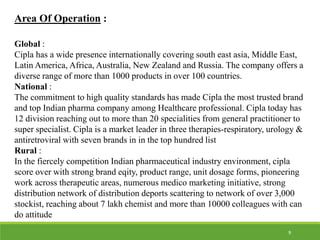 Area Of Operation :
Global :
Cipla has a wide presence internationally covering south east asia, Middle East,
Latin America, Africa, Australia, New Zealand and Russia. The company offers a
diverse range of more than 1000 products in over 100 countries.
National :
The commitment to high quality standards has made Cipla the most trusted brand
and top Indian pharma company among Healthcare professional. Cipla today has
12 division reaching out to more than 20 specialities from general practitioner to
super specialist. Cipla is a market leader in three therapies-respiratory, urology &
antiretroviral with seven brands in in the top hundred list
Rural :
In the fiercely competition Indian pharmaceutical industry environment, cipla
score over with strong brand eqity, product range, unit dosage forms, pioneering
work across therapeutic areas, numerous medico marketing initiative, strong
distribution network of distribution deports scattering to network of over 3,000
stockist, reaching about 7 lakh chemist and more than 10000 colleagues with can
do attitude
9
 