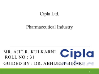 Cipla Ltd.
Pharmaceutical Industry
MR. AJIT R. KULKARNI
ROLL NO : 31
GUIDED BY : DR. ABHIJEET BIRARI
1
 