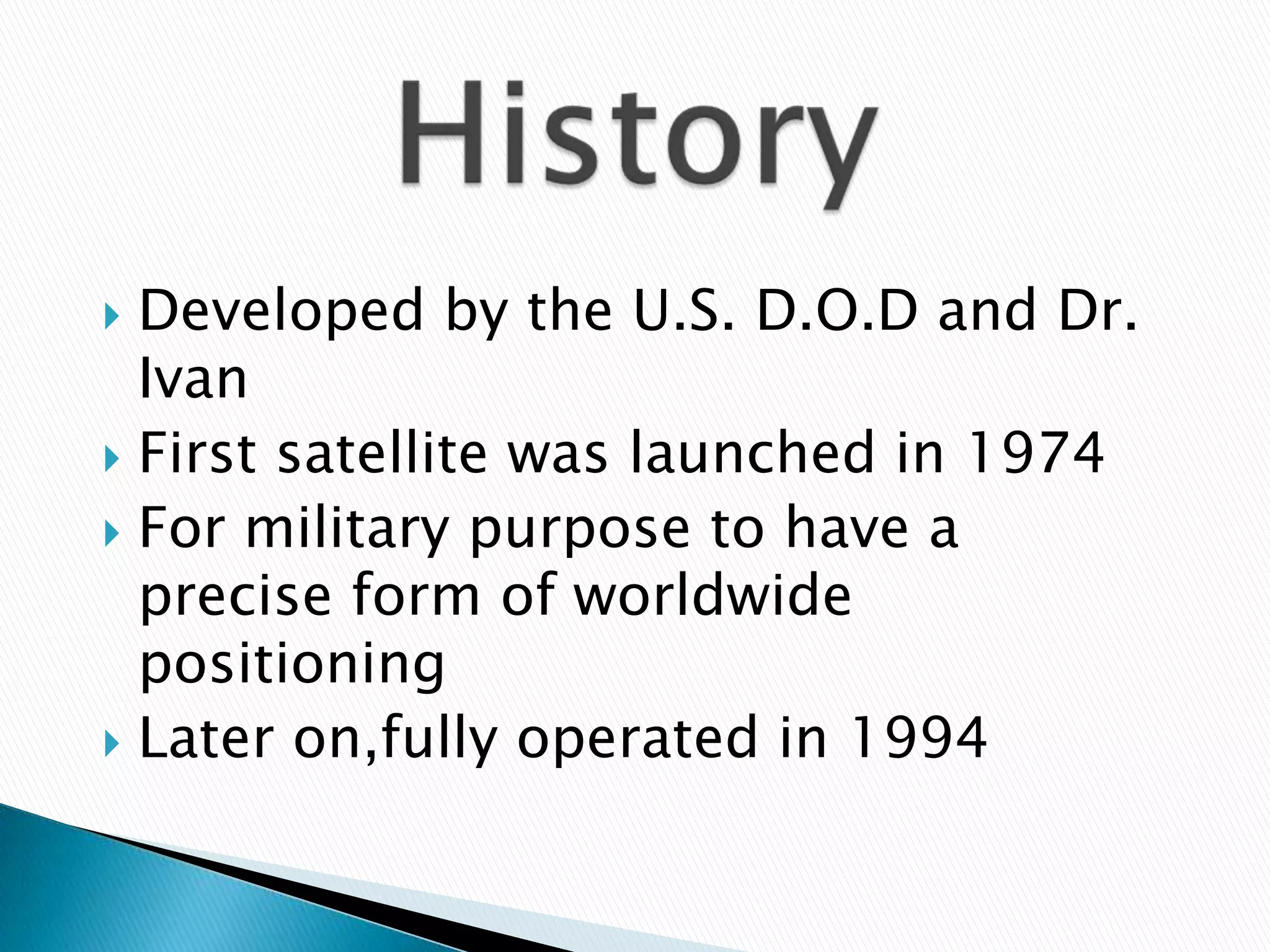  Developed by the U.S. D.O.D and Dr.
Ivan
First satellite was launched in 1974
For military purpose to have a
precise form of worldwide
positioning
Later on,fully operated in 1994