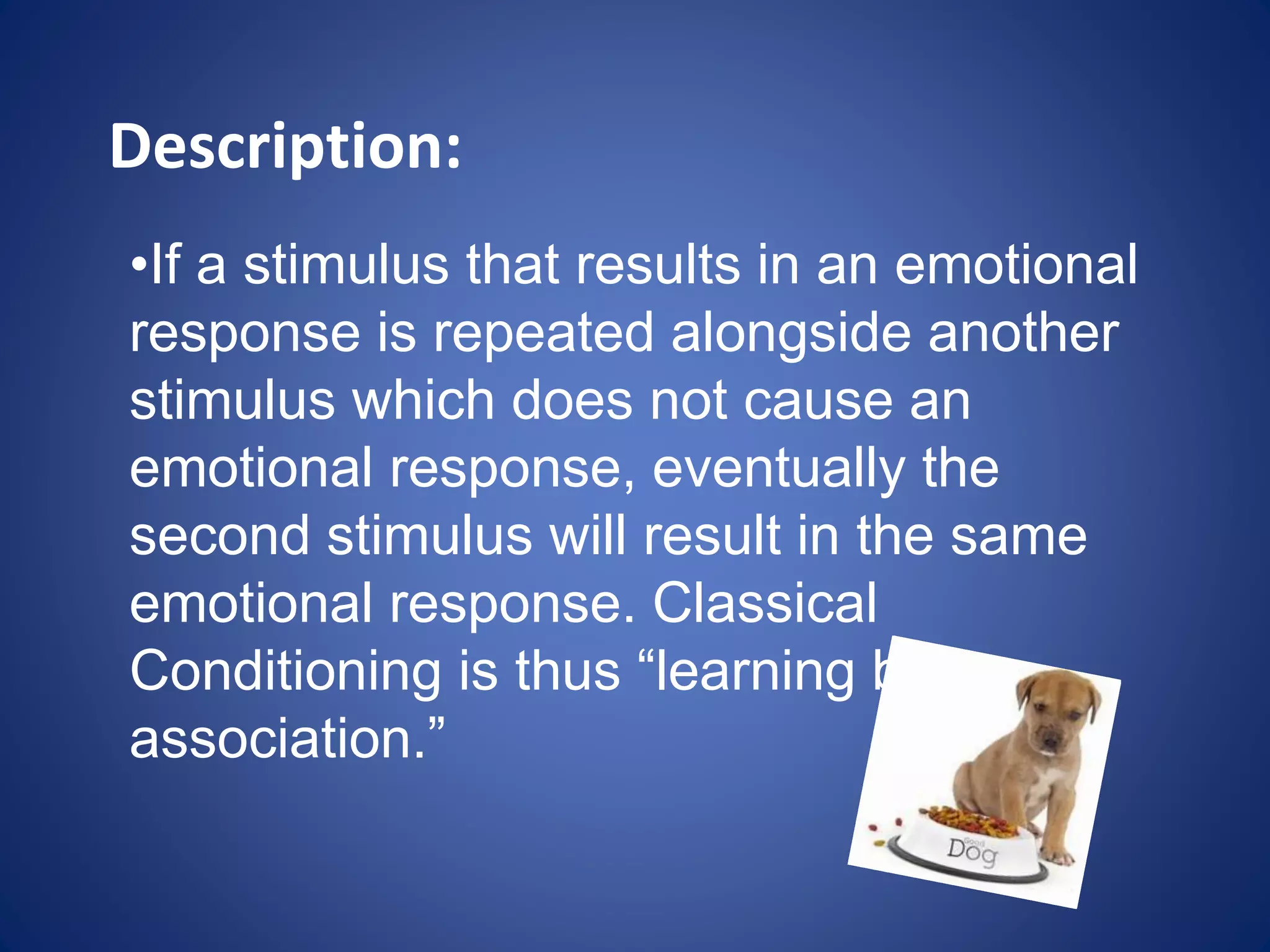 Description:
•If a stimulus that results in an emotional
response is repeated alongside another
stimulus which does not cause an
emotional response, eventually the
second stimulus will result in the same
emotional response. Classical
Conditioning is thus “learning by
association.”
 