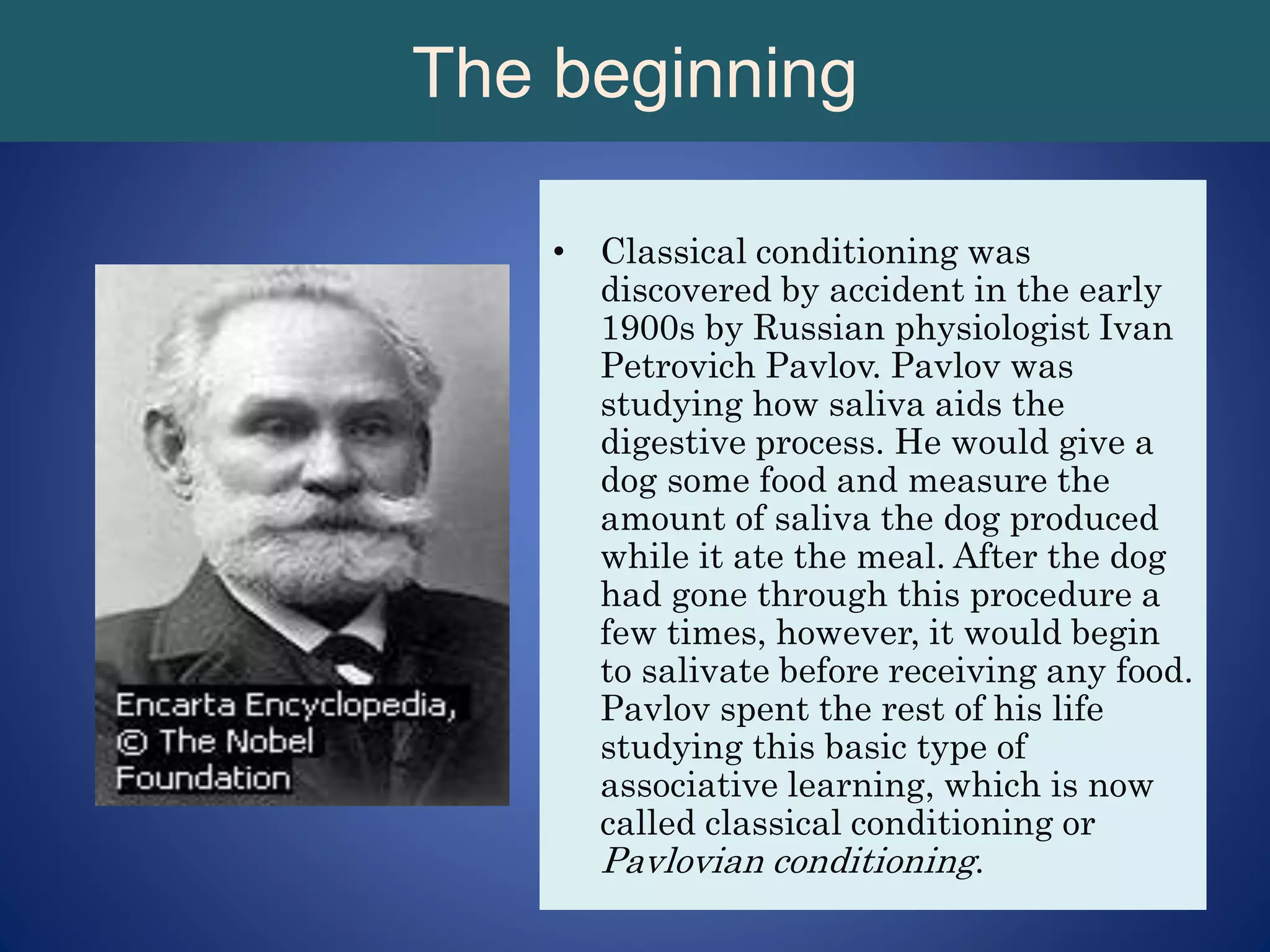 The beginning
• Classical conditioning was
discovered by accident in the early
1900s by Russian physiologist Ivan
Petrovich Pavlov. Pavlov was
studying how saliva aids the
digestive process. He would give a
dog some food and measure the
amount of saliva the dog produced
while it ate the meal. After the dog
had gone through this procedure a
few times, however, it would begin
to salivate before receiving any food.
Pavlov spent the rest of his life
studying this basic type of
associative learning, which is now
called classical conditioning or
Pavlovian conditioning.
 