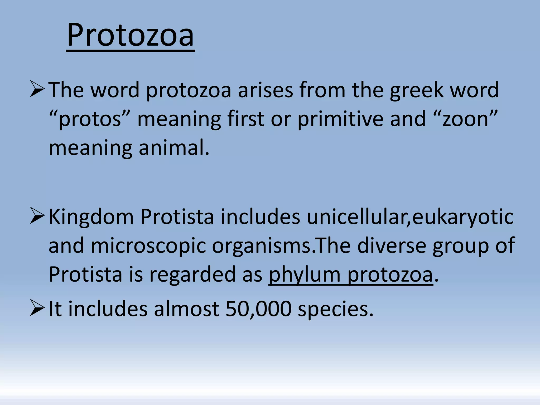 Protozoa
The word protozoa arises from the greek word
“protos” meaning first or primitive and “zoon”
meaning animal.
Kingdom Protista includes unicellular,eukaryotic
and microscopic organisms.The diverse group of
Protista is regarded as phylum protozoa.
It includes almost 50,000 species.
 
