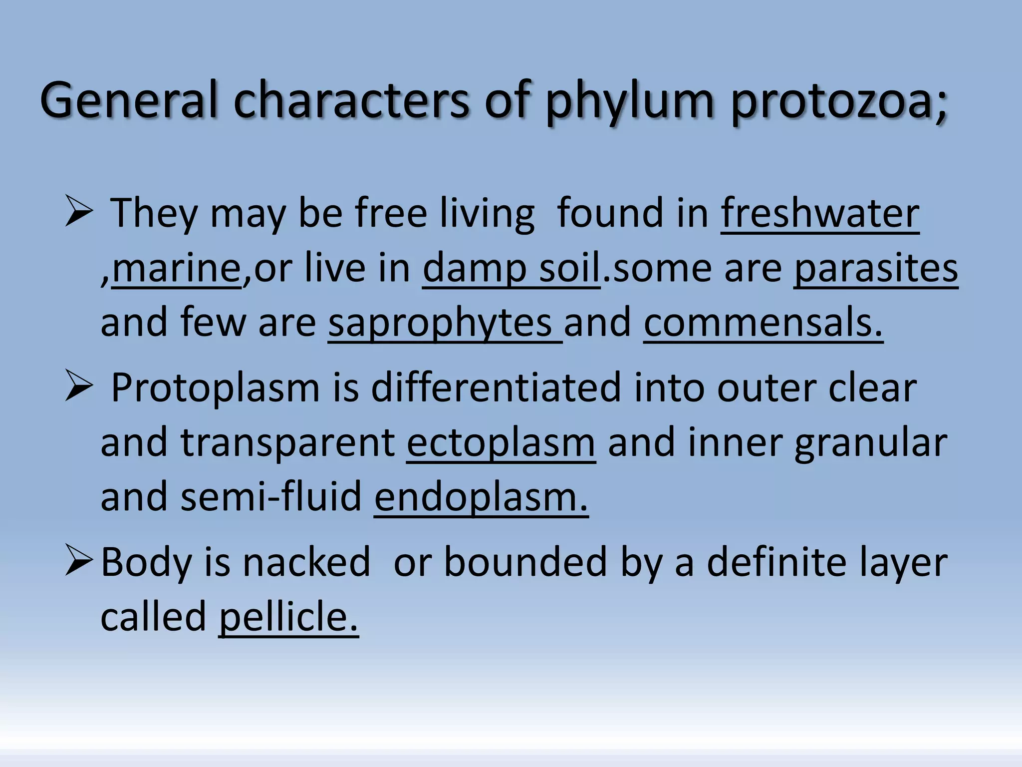 General characters of phylum protozoa;
 They may be free living found in freshwater
,marine,or live in damp soil.some are parasites
and few are saprophytes and commensals.
 Protoplasm is differentiated into outer clear
and transparent ectoplasm and inner granular
and semi-fluid endoplasm.
Body is nacked or bounded by a definite layer
called pellicle.
 