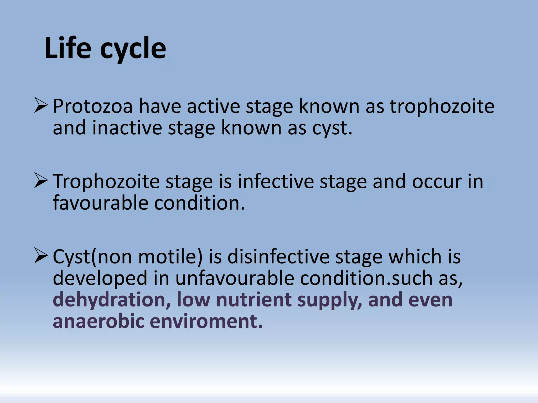 Life cycle
Protozoa have active stage known as trophozoite
and inactive stage known as cyst.
Trophozoite stage is infective stage and occur in
favourable condition.
Cyst(non motile) is disinfective stage which is
developed in unfavourable condition.such as,
dehydration, low nutrient supply, and even
anaerobic enviroment.
 