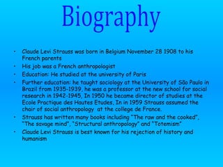 Claude Levi Strauss was born in Belgium November 28 1908 to his French parents  His job was a French anthropologist Education: He studied at the university of Paris Further education: he  taught sociology at the University of São Paulo in Brazil from 1935-1939, he was a professor at the new school for social research in 1942-1945, In 1950 he became director of studies at the Ecole Practique des Hautes Etudes, In in 1959 Strauss assumed the chair of social anthropology  at the college de France. Strauss has written many books including “The raw and the cooked”, “The savage mind”, “Structural anthropology” and “Totemism”  Claude Levi Strauss is best known for his rejection of history and humanism  Biography 