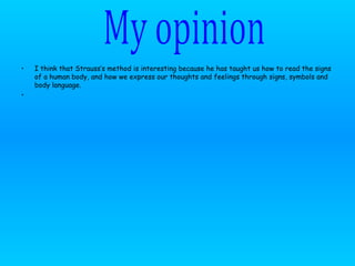 I think that Strauss’s method is interesting because he has taught us how to read the signs of a human body, and how we express our thoughts and feelings through signs, symbols and body language. My opinion 