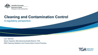 Cleaning and Contamination Control
A regulatory perspective
Lynn Talomsin
Senior Inspector, Manufacturing Quality Branch, TGA
ISPE Cleaning Validation and Contamination Control Practices
 
