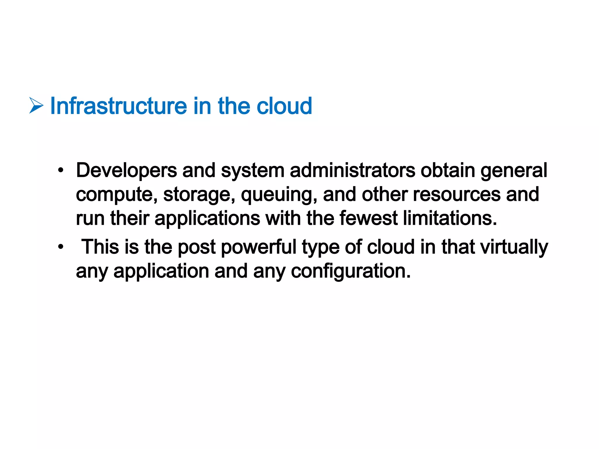  Infrastructure in the cloud

   • Developers and system administrators obtain general
     compute, storage, queuing, and other resources and
     run their applications with the fewest limitations.
   • This is the post powerful type of cloud in that virtually
     any application and any configuration.
 