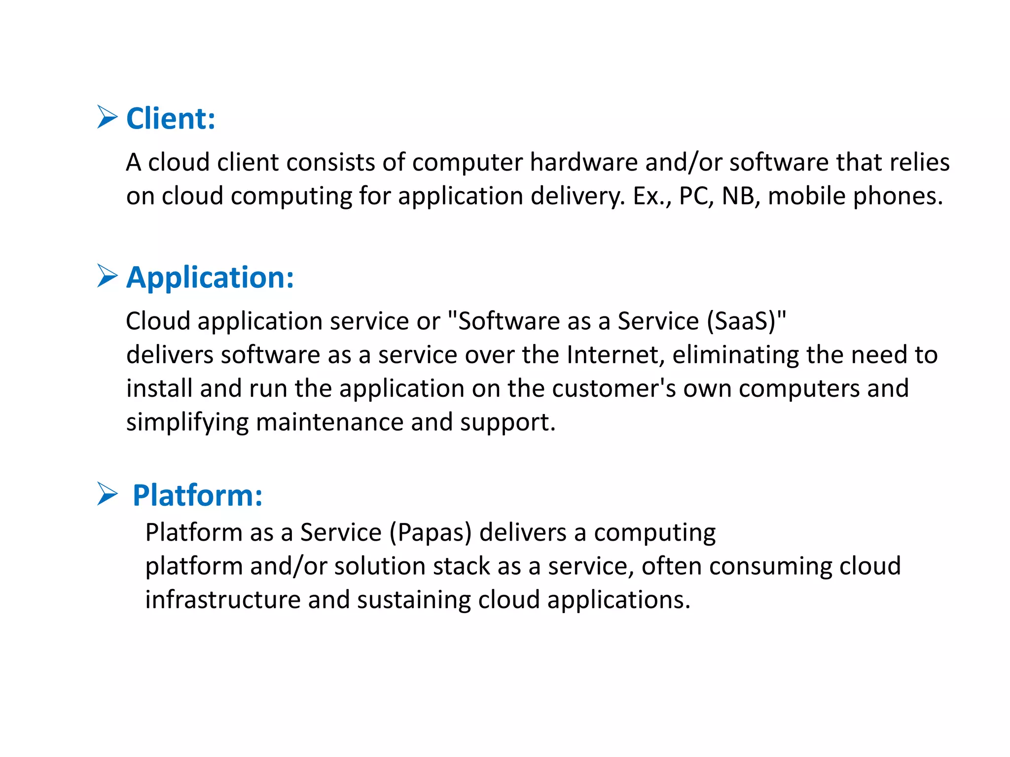  Client:
  A cloud client consists of computer hardware and/or software that relies
  on cloud computing for application delivery. Ex., PC, NB, mobile phones.

 Application:
  Cloud application service or "Software as a Service (SaaS)"
  delivers software as a service over the Internet, eliminating the need to
  install and run the application on the customer's own computers and
  simplifying maintenance and support.

 Platform:
   Platform as a Service (Papas) delivers a computing
   platform and/or solution stack as a service, often consuming cloud
   infrastructure and sustaining cloud applications.
 