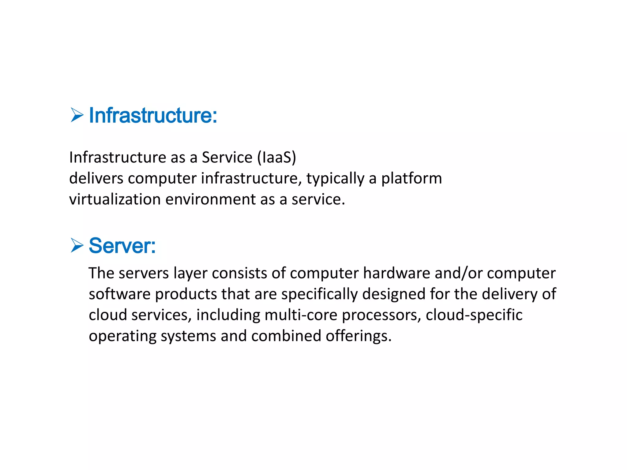  Infrastructure:
Infrastructure as a Service (IaaS)
delivers computer infrastructure, typically a platform
virtualization environment as a service.

 Server:
  The servers layer consists of computer hardware and/or computer
  software products that are specifically designed for the delivery of
  cloud services, including multi-core processors, cloud-specific
  operating systems and combined offerings.
 
