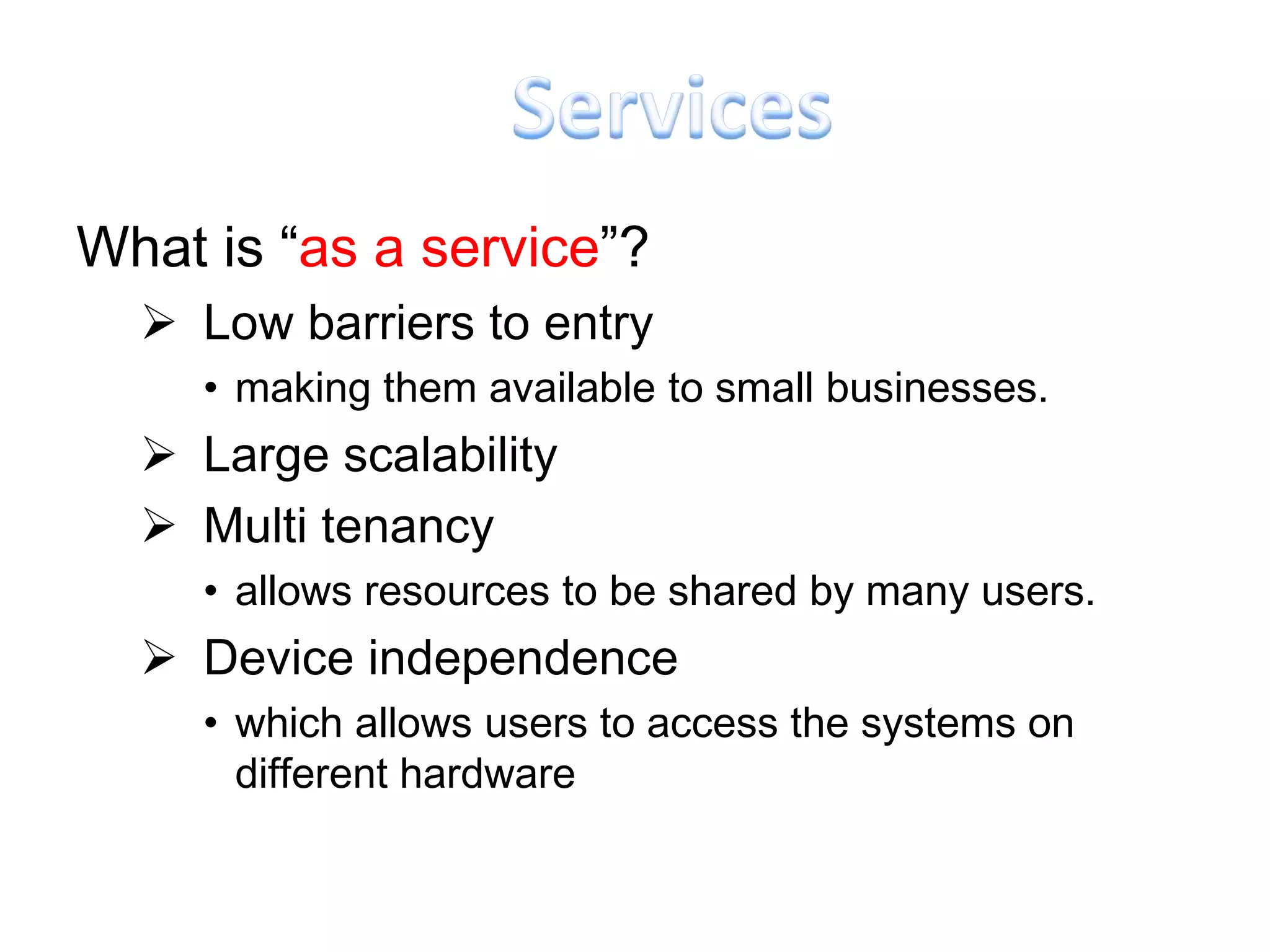 What is “as a service”?
   Low barriers to entry
     • making them available to small businesses.
   Large scalability
   Multi tenancy
     • allows resources to be shared by many users.
   Device independence
     • which allows users to access the systems on
       different hardware
 