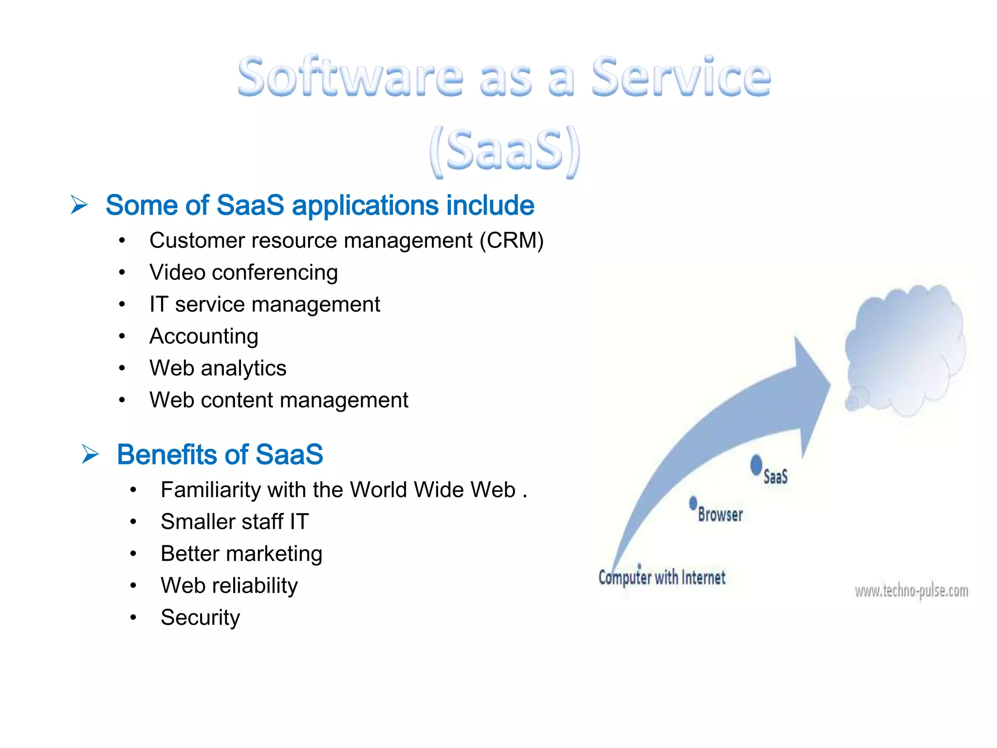  Some of SaaS applications include
   •       Customer resource management (CRM)
   •       Video conferencing
   •       IT service management
   •       Accounting
   •       Web analytics
   •       Web content management

 Benefits of SaaS
       •   Familiarity with the World Wide Web .
       •   Smaller staff IT
       •   Better marketing
       •   Web reliability
       •   Security
 