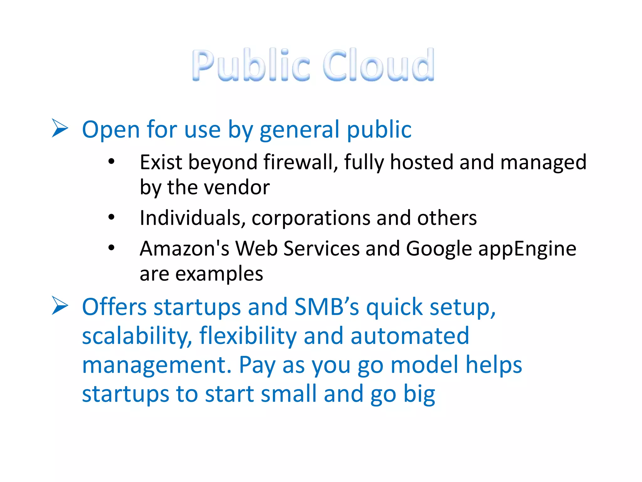  Open for use by general public
     •   Exist beyond firewall, fully hosted and managed
         by the vendor
     •   Individuals, corporations and others
     •   Amazon's Web Services and Google appEngine
         are examples
 Offers startups and SMB’s quick setup,
  scalability, flexibility and automated
  management. Pay as you go model helps
  startups to start small and go big
 