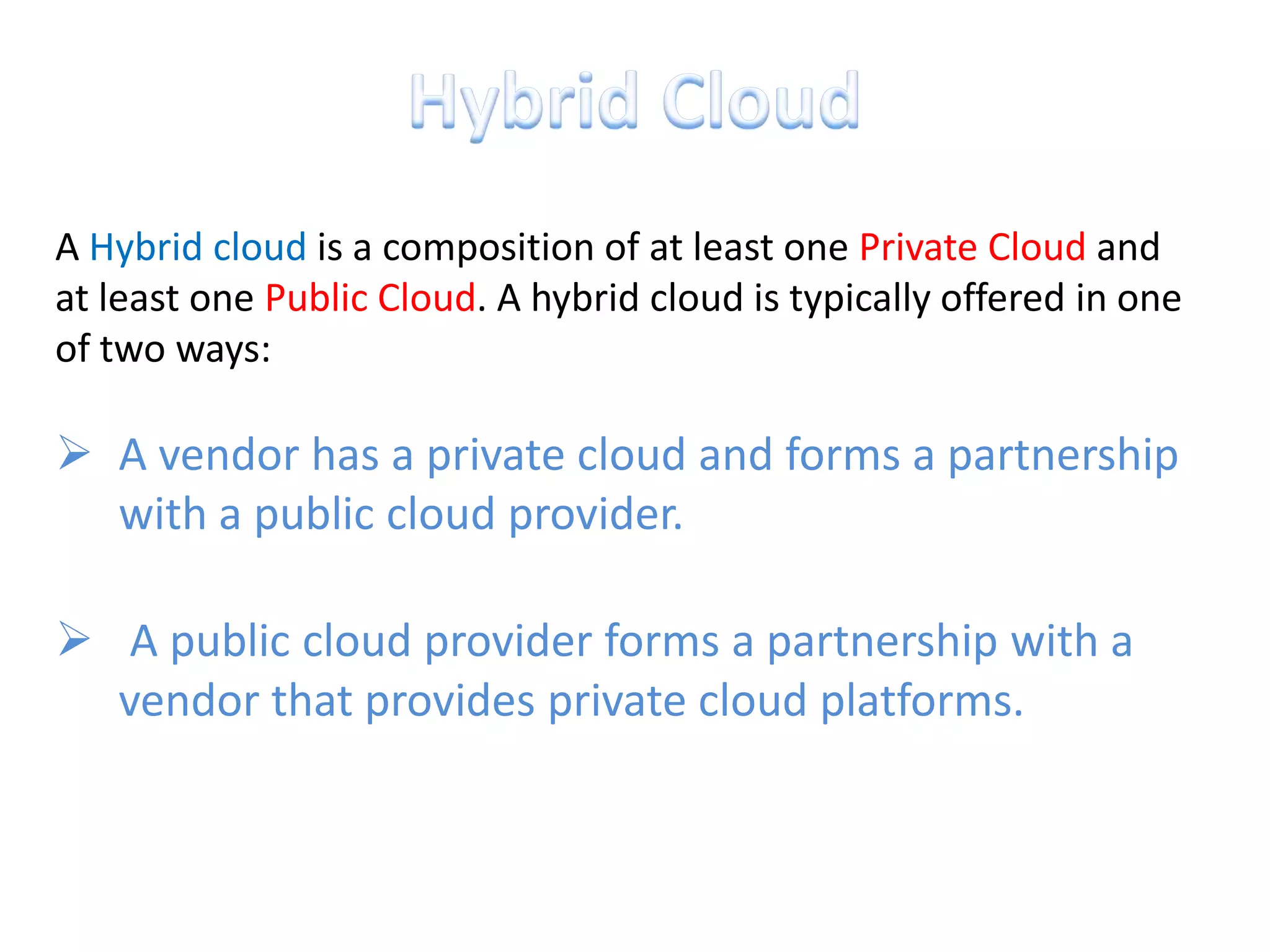 A Hybrid cloud is a composition of at least one Private Cloud and
at least one Public Cloud. A hybrid cloud is typically offered in one
of two ways:

 A vendor has a private cloud and forms a partnership
  with a public cloud provider.

 A public cloud provider forms a partnership with a
  vendor that provides private cloud platforms.
 