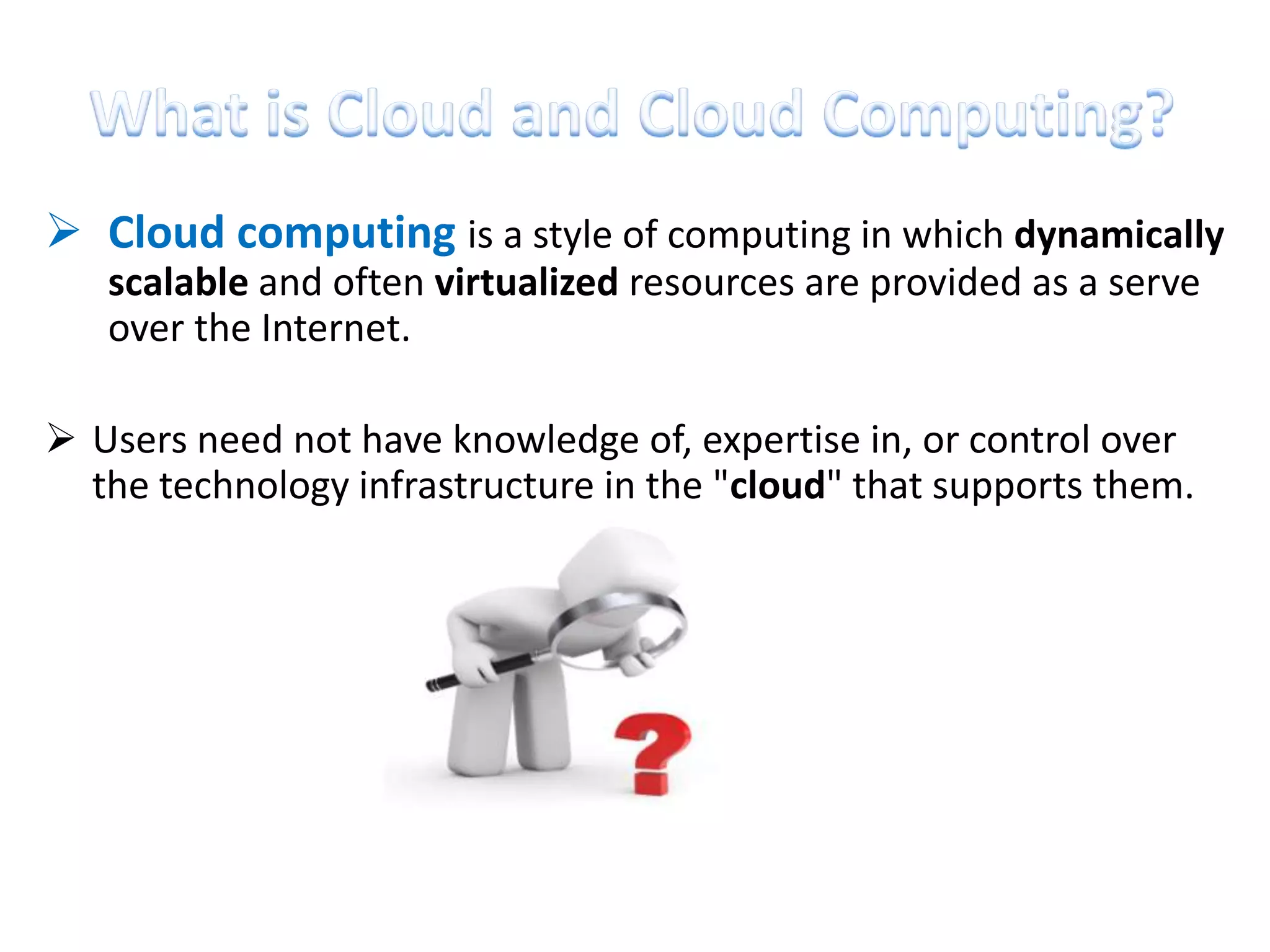 Cloud computing is a style of computing in which dynamically
   scalable and often virtualized resources are provided as a serve
   over the Internet.

 Users need not have knowledge of, expertise in, or control over
  the technology infrastructure in the "cloud" that supports them.
 