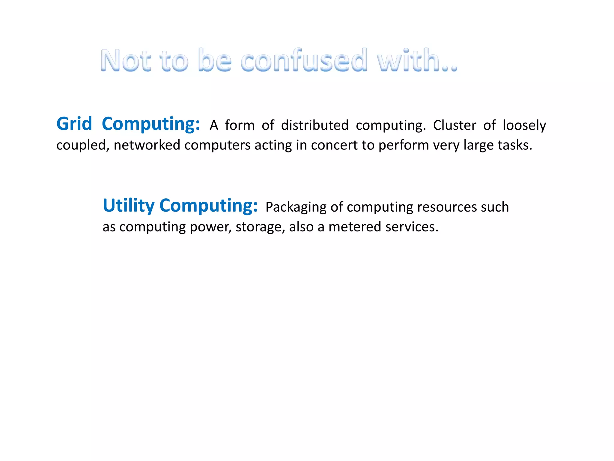 Grid Computing:       A form of distributed computing. Cluster of loosely
coupled, networked computers acting in concert to perform very large tasks.



       Utility Computing:       Packaging of computing resources such
       as computing power, storage, also a metered services.
 