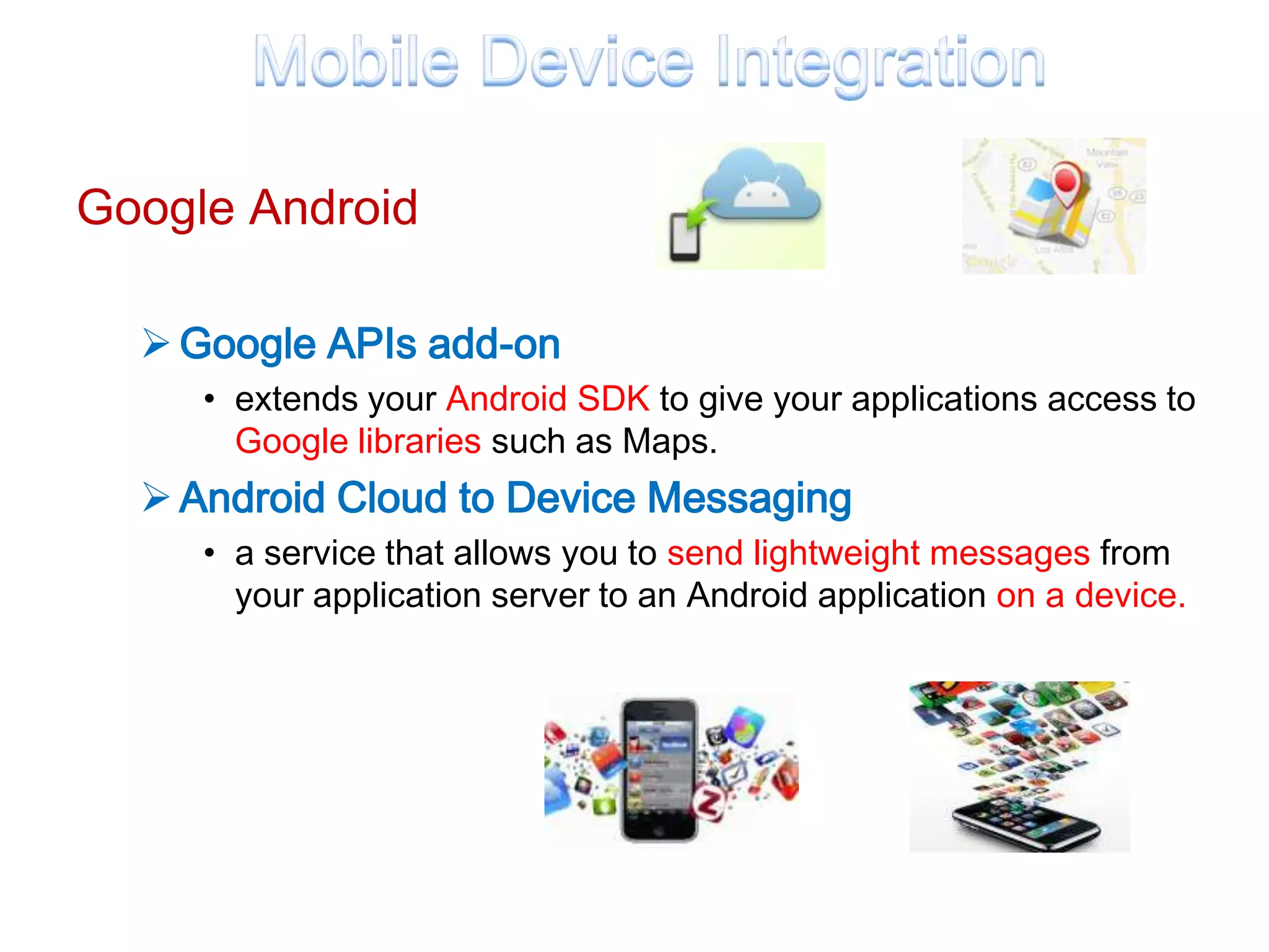 Google Android

   Google APIs add-on
     • extends your Android SDK to give your applications access to
       Google libraries such as Maps.
   Android Cloud to Device Messaging
     • a service that allows you to send lightweight messages from
       your application server to an Android application on a device.
 