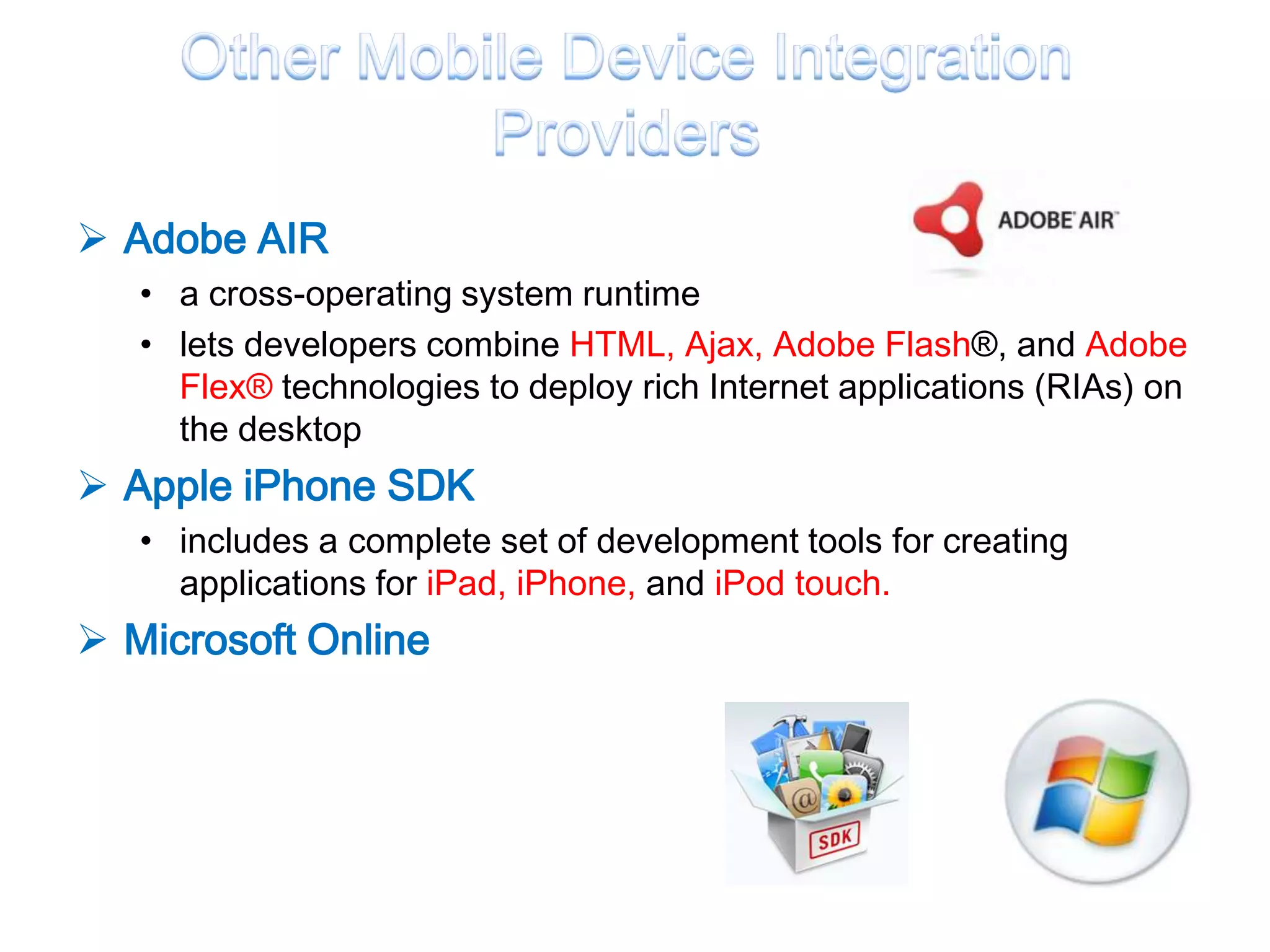 Adobe AIR
   • a cross-operating system runtime
   • lets developers combine HTML, Ajax, Adobe Flash®, and Adobe
     Flex® technologies to deploy rich Internet applications (RIAs) on
     the desktop
 Apple iPhone SDK
   • includes a complete set of development tools for creating
     applications for iPad, iPhone, and iPod touch.
 Microsoft Online
 