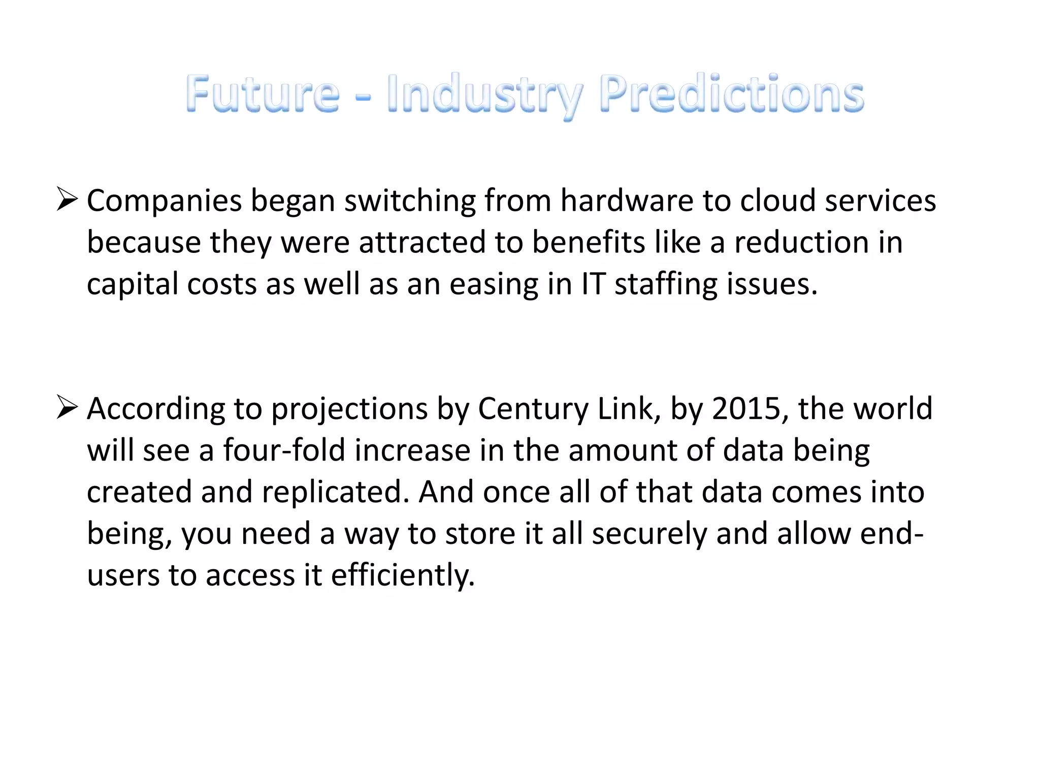  Companies began switching from hardware to cloud services
  because they were attracted to benefits like a reduction in
  capital costs as well as an easing in IT staffing issues.


 According to projections by Century Link, by 2015, the world
  will see a four-fold increase in the amount of data being
  created and replicated. And once all of that data comes into
  being, you need a way to store it all securely and allow end-
  users to access it efficiently.
 